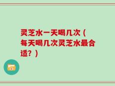 灵芝水一天喝几次 (每天喝几次灵芝水最合适？)