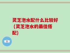 灵芝泡水配什么比较好 (灵芝泡水的最佳搭配)