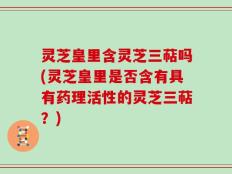 灵芝皇里含灵芝三萜吗(灵芝皇里是否含有具有药理活性的灵芝三萜？)