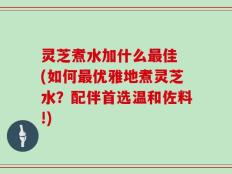灵芝煮水加什么最佳 (如何最优雅地煮灵芝水？配伴首选温和佐料!)