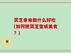 灵芝拿来做什么好吃 (如何把灵芝变成美食？)