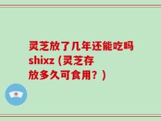 灵芝放了几年还能吃吗shixz (灵芝存放多久可食用？)