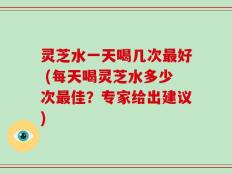 灵芝水一天喝几次最好 (每天喝灵芝水多少次最佳？专家给出建议)