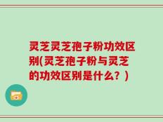 灵芝灵芝孢子粉功效区别(灵芝孢子粉与灵芝的功效区别是什么？)