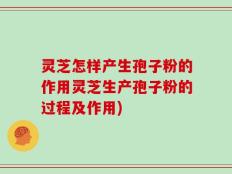 灵芝怎样产生孢子粉的作用灵芝生产孢子粉的过程及作用)