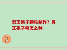 灵芝孢子颗粒制作？灵芝孢子粉怎么种