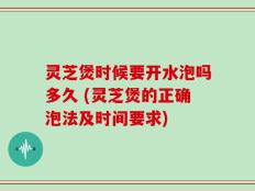 灵芝煲时候要开水泡吗多久 (灵芝煲的正确泡法及时间要求)