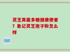 灵芝真菌多糖健康使者？象记灵芝孢子粉怎么样