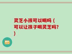 灵芝小孩可以喝吗 (可以让孩子喝灵芝吗？)