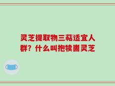 灵芝提取物三萜适宜人群？什么叫抱犊崮灵芝
