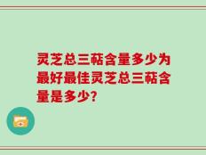 灵芝总三萜含量多少为最好最佳灵芝总三萜含量是多少？