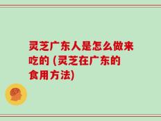 灵芝广东人是怎么做来吃的 (灵芝在广东的食用方法)
