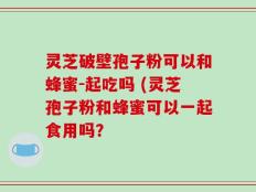 灵芝破壁孢子粉可以和蜂蜜-起吃吗 (灵芝孢子粉和蜂蜜可以一起食用吗？