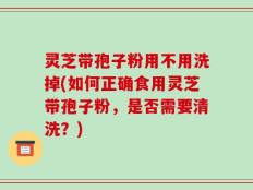 灵芝带孢子粉用不用洗掉(如何正确食用灵芝带孢子粉，是否需要清洗？)