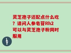 灵芝孢子还配点什么吃？请问人参皂苷Rh2可以与灵芝孢子粉同时服用