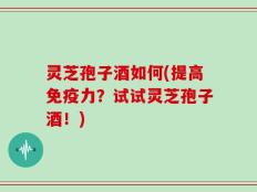 灵芝孢子酒如何(提高免疫力？试试灵芝孢子酒！)
