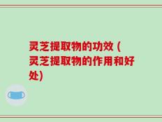 灵芝提取物的功效 (灵芝提取物的作用和好处)