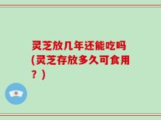 灵芝放几年还能吃吗 (灵芝存放多久可食用？)