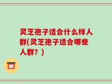 灵芝孢子适合什么样人群(灵芝孢子适合哪些人群？)