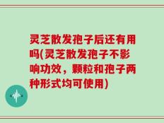 灵芝散发孢子后还有用吗(灵芝散发孢子不影响功效，颗粒和孢子两种形式均可使用)