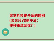 灵芝片和孢子油的区别(灵芝片VS孢子油：哪种更适合你？)