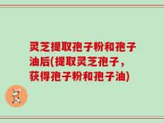 灵芝提取孢子粉和孢子油后(提取灵芝孢子，获得孢子粉和孢子油)