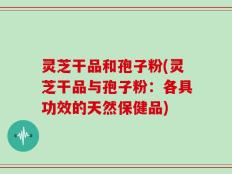 灵芝干品和孢子粉(灵芝干品与孢子粉：各具功效的天然保健品)