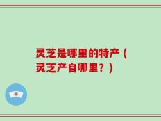 灵芝是哪里的特产 (灵芝产自哪里？)