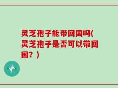 灵芝孢子能带回国吗(灵芝孢子是否可以带回国？)