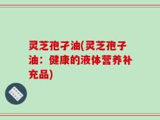 灵芝孢孑油(灵芝孢子油：健康的液体营养补充品)