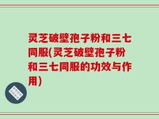 灵芝破壁孢子粉和三七同服(灵芝破壁孢子粉和三七同服的功效与作用)