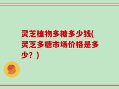 灵芝植物多糖多少钱(灵芝多糖市场价格是多少？)