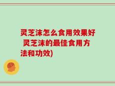 灵芝沫怎么食用效果好 灵芝沫的最佳食用方法和功效)