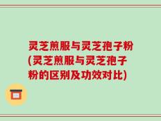 灵芝煎服与灵芝孢子粉(灵芝煎服与灵芝孢子粉的区别及功效对比)