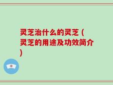 灵芝治什么的灵芝 (灵芝的用途及功效简介)