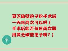 灵芝破壁孢子粉手术后一天吃两次可以吗 (手术后能否每日两次服用灵芝破壁孢子粉？)