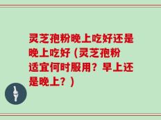 灵芝孢粉晚上吃好还是晚上吃好 (灵芝孢粉适宜何时服用？早上还是晚上？)