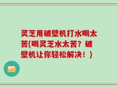 灵芝用破壁机打水喝太苦(喝灵芝水太苦？破壁机让你轻松解决！)