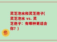 灵芝泡水和灵芝孢子(灵芝泡水 vs. 灵芝孢子：有哪种更适合你？)