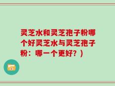 灵芝水和灵芝孢子粉哪个好灵芝水与灵芝孢子粉：哪一个更好？)
