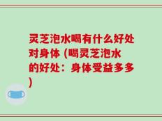 灵芝泡水喝有什么好处对身体 (喝灵芝泡水的好处：身体受益多多)