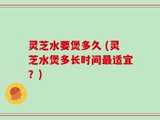 灵芝水要煲多久 (灵芝水煲多长时间最适宜？)