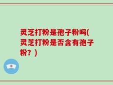 灵芝打粉是孢子粉吗(灵芝打粉是否含有孢子粉？)