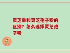 灵芝皇和灵芝孢子粉的区别？怎么选择灵芝孢子粉