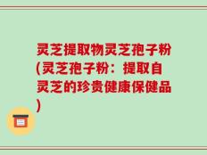灵芝提取物灵芝孢子粉(灵芝孢子粉：提取自灵芝的珍贵健康保健品)