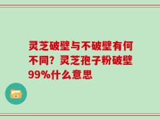 灵芝破壁与不破壁有何不同？灵芝孢子粉破壁99%什么意思