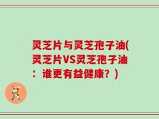 灵芝片与灵芝孢子油(灵芝片VS灵芝孢子油：谁更有益健康？)