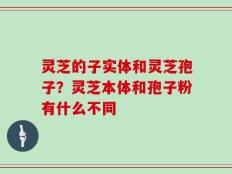 灵芝的子实体和灵芝孢子？灵芝本体和孢子粉有什么不同