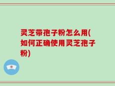 灵芝带孢子粉怎么用(如何正确使用灵芝孢子粉)