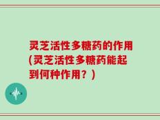 灵芝活性多糖药的作用(灵芝活性多糖药能起到何种作用？)